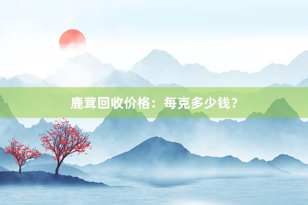 鹿茸回收价格：每克多少钱？