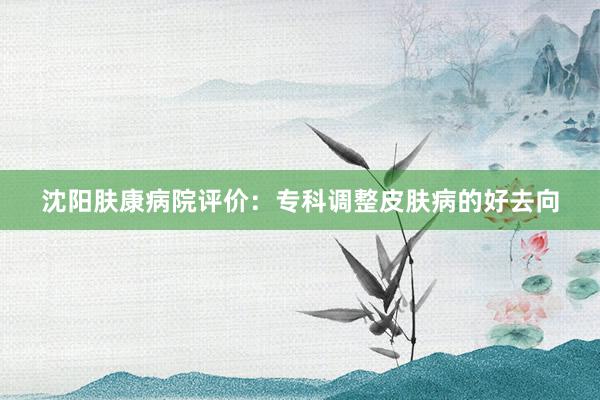 沈阳肤康病院评价：专科调整皮肤病的好去向